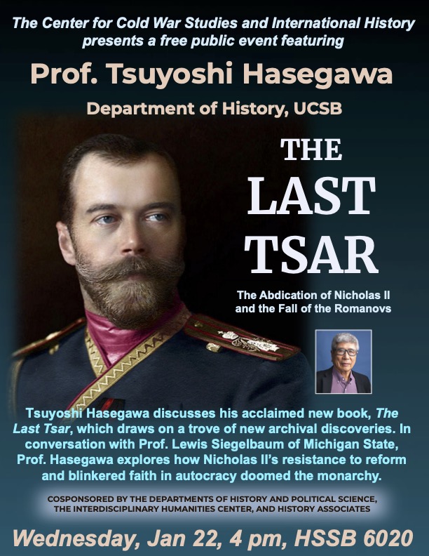 Poster for event. Text reads: "The Center for Cold War Studies and International History presents a free public event featuring Prof. Tsuyoshi Hasegawa, Department of History, UCSB The Last Tzar: The Abdication of Nicolas II and the Fall of the Romanovs." An image of Tzar Nicholas II and Prof. Hasegawa is included. 